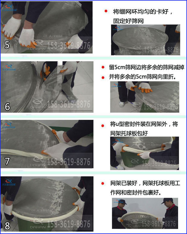 第五步：將旋振篩繃網(wǎng)環(huán)均勻的卡好固定好篩網(wǎng)第六步：留5cm篩網(wǎng)邊將多余的篩網(wǎng)減掉，并將多余的5cm篩網(wǎng)向里折第七步：將u型密封件裝在網(wǎng)架外，將網(wǎng)架托球板包好第八步：網(wǎng)架已裝好，網(wǎng)架托球板用工作網(wǎng)和密封件包裹好。